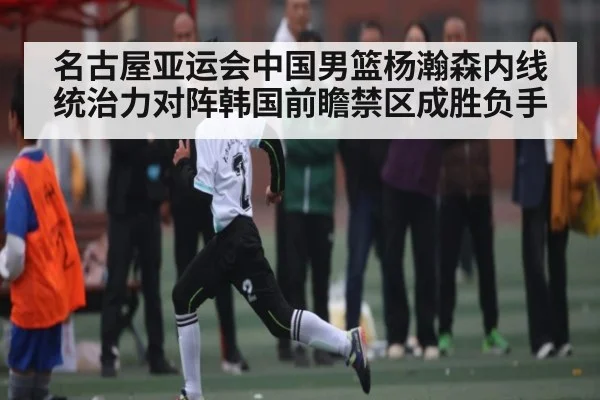 名古屋亚运会中国男篮杨瀚森内线统治力对阵韩国前瞻禁区成胜负手